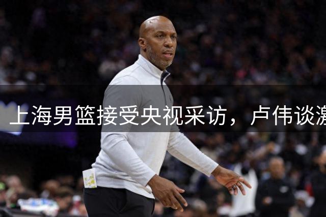 上海男篮接受央视采访，卢伟谈激励样本，张镇麟谈成长，李弘权谈拼搏，王哲林谈职业生涯圆满！