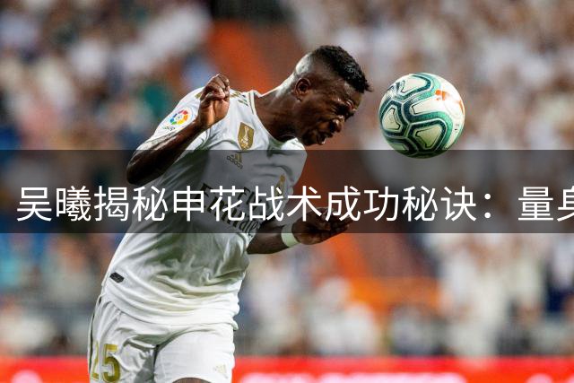 吴曦揭秘申花战术成功秘诀：量身定制打法助球队客场全取三分