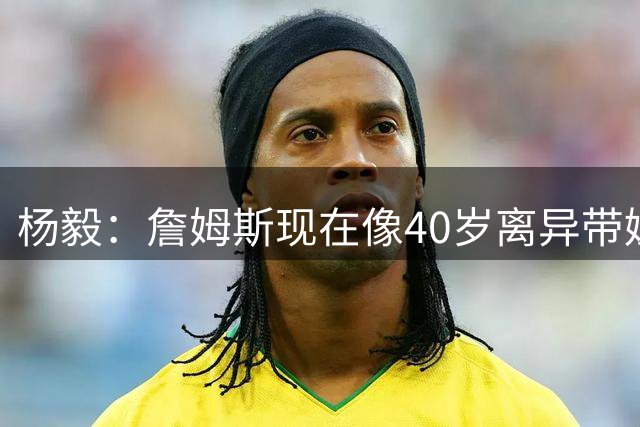 杨毅：詹姆斯现在像40岁离异带娃女士 看着条件不错但就是不好找