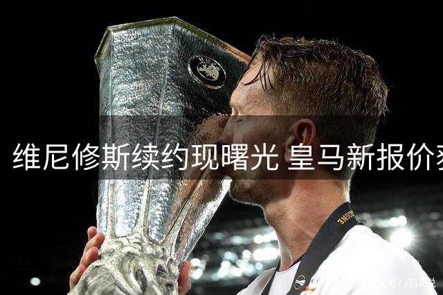 维尼修斯续约现曙光 皇马新报价获球员团队认可