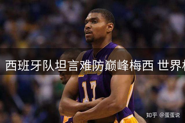 西班牙队坦言难防巅峰梅西 世界杯决赛战术部署曝光