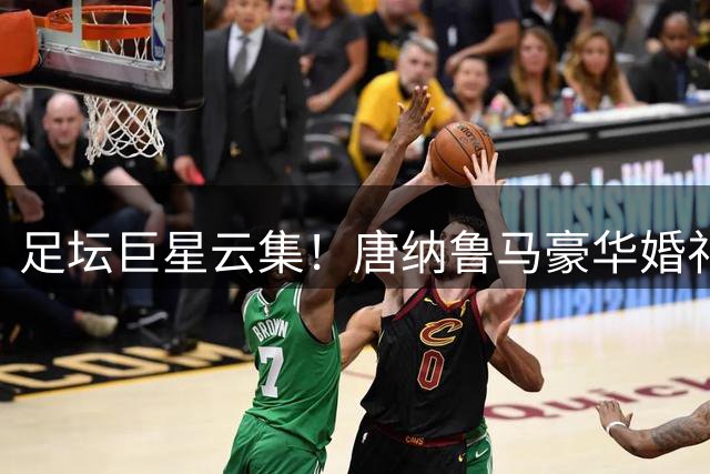 足坛巨星云集！唐纳鲁马豪华婚礼成意大利国家队帅位关键转折点